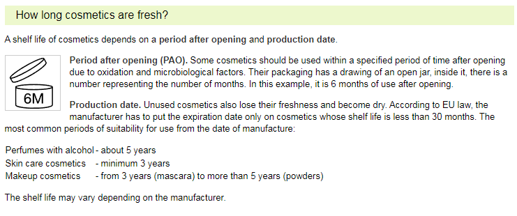 How long cosmetics are fresh? A shelf life of cosmetics depends on a period after opening and production date.  Period after opening (PAO)Period after opening (PAO). Some cosmetics should be used within a specified period of time after opening due to oxidation and microbiological factors. Their packaging has a drawing of an open jar, inside it, there is a number representing the number of months. In this example, it is 6 months of use after opening.  Production date. Unused cosmetics also lose their freshness and become dry. According to EU law, the manufacturer has to put the expiration date only on cosmetics whose shelf life is less than 30 months. The most common periods of suitability for use from the date of manufacture:  Perfumes with alcohol	- about 5 years Skin care cosmetics	- minimum 3 years Makeup cosmetics	- from 3 years (mascara) to more than 5 years (powders) The shelf life may vary depending on the manufacturer.
