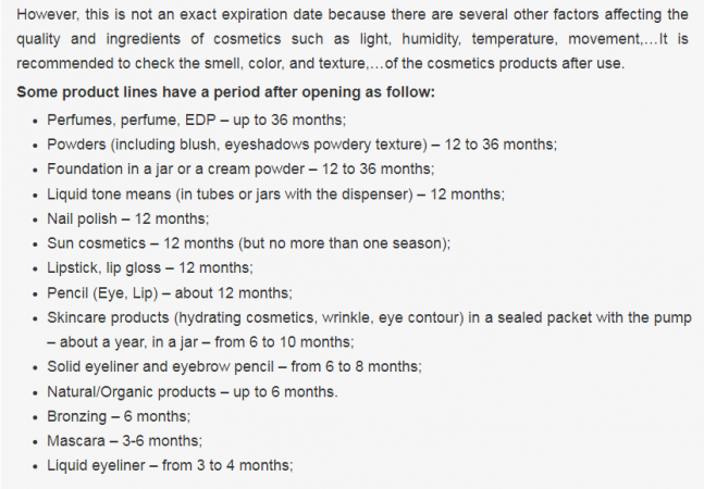 However, this is not an exact expiration date because there are several other factors affecting the quality and ingredients of cosmetics such as light, humidity, temperature, movement,…It is recommended to check the smell, color, and texture,…of the cosmetics products after use.  Some product lines have a period after opening as follow:  Perfumes, perfume, EDP – up to 36 months; Powders (including blush, eyeshadows powdery texture) – 12 to 36 months; Foundation in a jar or a cream powder – 12 to 36 months; Liquid tone means (in tubes or jars with the dispenser) – 12 months; Nail polish – 12 months; Sun cosmetics – 12 months (but no more than one season); Lipstick, lip gloss – 12 months; Pencil (Eye, Lip) – about 12 months; Skincare products (hydrating cosmetics, wrinkle, eye contour) in a sealed packet with the pump – about a year, in a jar – from 6 to 10 months; Solid eyeliner and eyebrow pencil – from 6 to 8 months; Natural/Organic products – up to 6 months. Bronzing – 6 months; Mascara – 3-6 months; Liquid eyeliner – from 3 to 4 months;