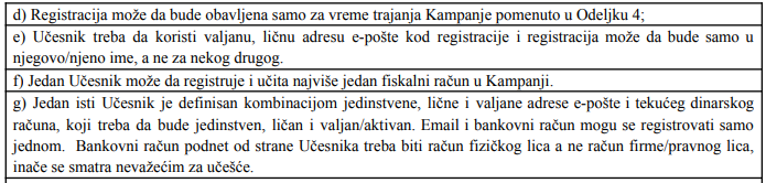 d) Registracija može da bude obavljena samo za vreme trajanja Kampanje pomenuto u Odeljku 4; e) Učesnik treba da koristi valjanu, ličnu adresu e-pošte kod registracije i registracija može da bude samo u njegovo/njeno ime, a ne za nekog drugog. f) Jedan Učesnik može da registruje i učita najviše jedan fiskalni račun u Kampanji. g) Jedan isti Učesnik je definisan kombinacijom jedinstvene, lične i valjane adrese e-pošte i tekućeg dinarskog računa, koji treba da bude jedinstven, ličan i valjan/aktivan. Email i bankovni račun mogu se registrovati samo jednom. Bankovni račun podnet od strane Učesnika treba biti račun fizičkog lica a ne račun firme/pravnog lica, inače se smatra nevažećim za učešće.